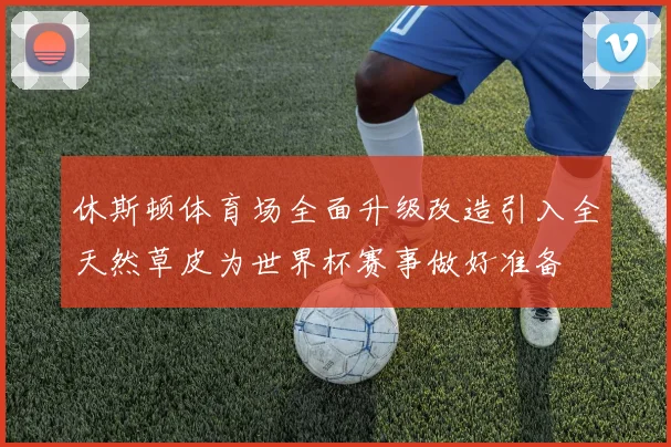 休斯顿体育场全面升级改造引入全天然草皮为世界杯赛事做好准备