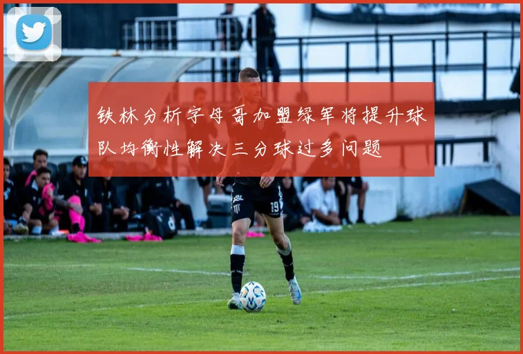 铁林分析字母哥加盟绿军将提升球队均衡性解决三分球过多问题