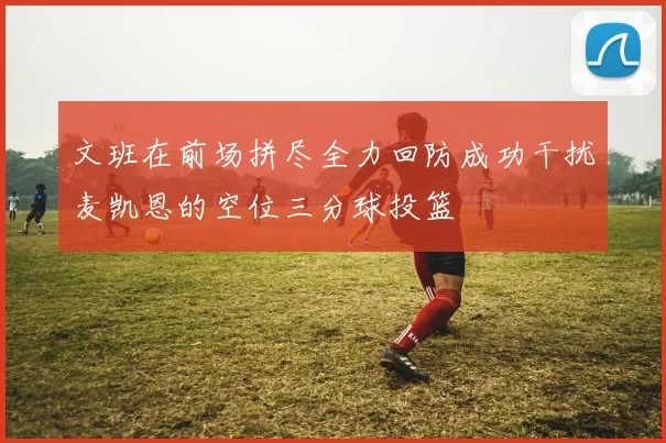 文班在前场拼尽全力回防成功干扰麦凯恩的空位三分球投篮