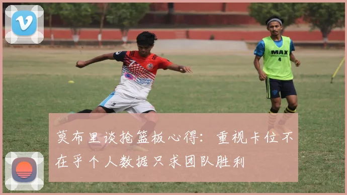 莫布里谈抢篮板心得：重视卡位不在乎个人数据只求团队胜利