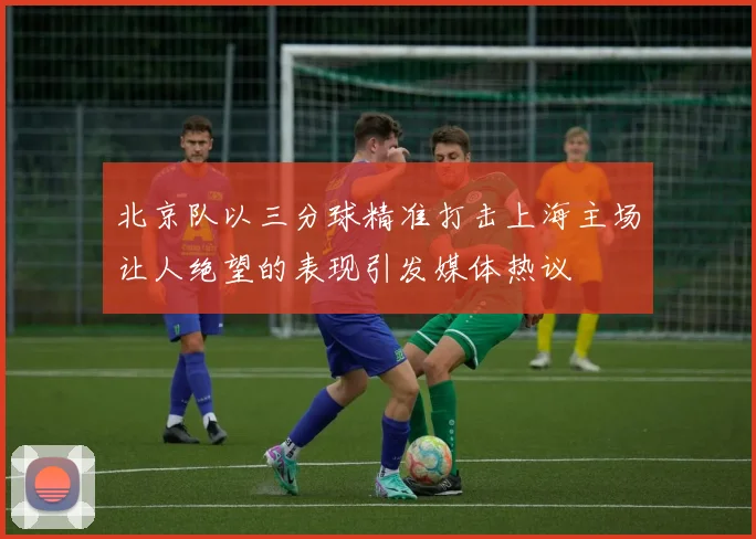 北京队以三分球精准打击上海主场让人绝望的表现引发媒体热议