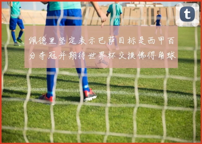 佩德里坚定表示巴萨目标是西甲百分夺冠并期待世界杯交换佛得角球衣