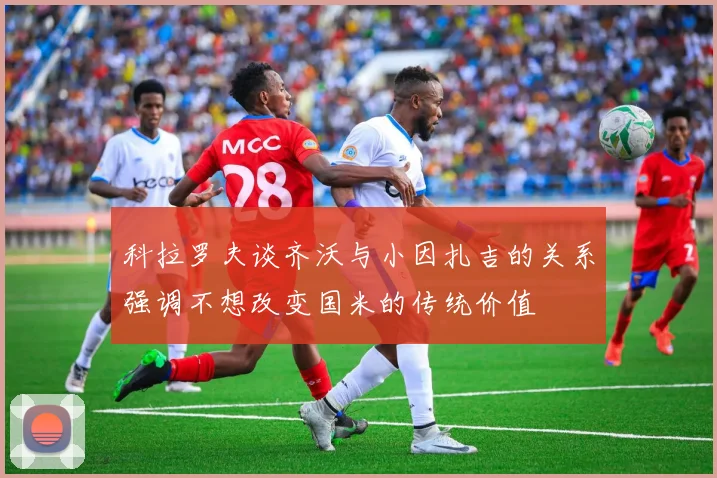 科拉罗夫谈齐沃与小因扎吉的关系强调不想改变国米的传统价值