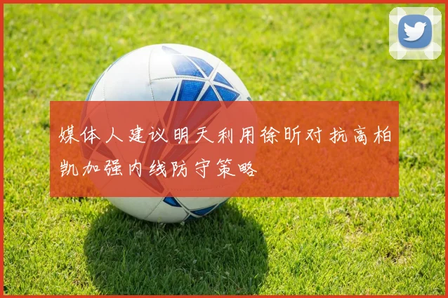 媒体人建议明天利用徐昕对抗高柏凯加强内线防守策略