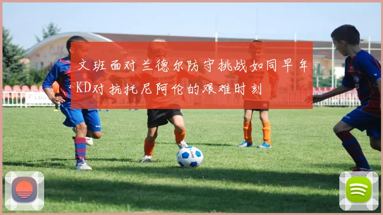 文班面对兰德尔防守挑战如同早年KD对抗托尼阿伦的艰难时刻