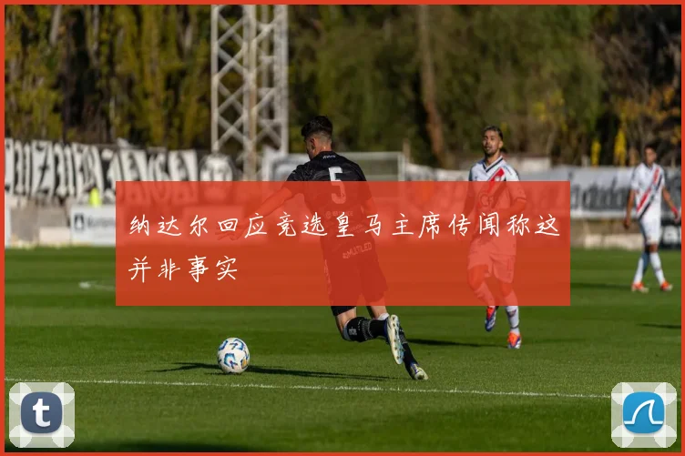 纳达尔回应竞选皇马主席传闻称这并非事实