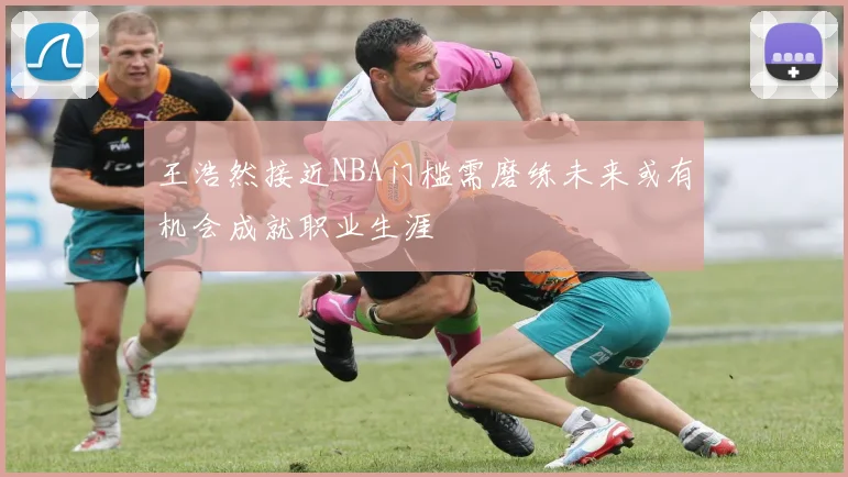 王浩然接近NBA门槛需磨练未来或有机会成就职业生涯