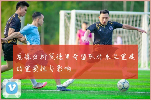 意媒分析莫德里奇留队对米兰重建的重要性与影响