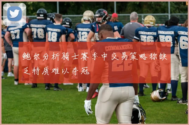 鲍尔分析骑士赛季中交易策略称缺乏特质难以夺冠