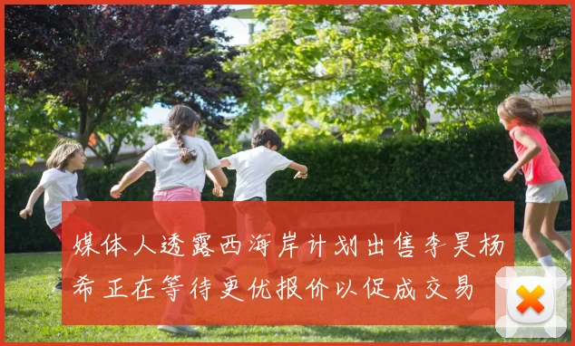 媒体人透露西海岸计划出售李昊杨希正在等待更优报价以促成交易