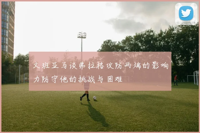 文班亚马谈弗拉格攻防两端的影响力防守他的挑战与困难