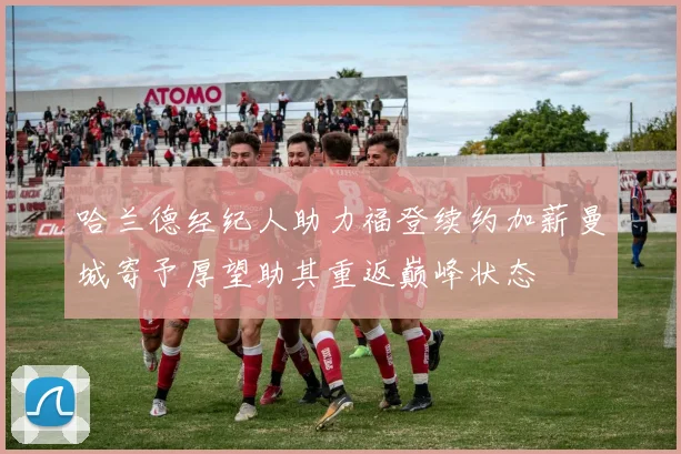 哈兰德经纪人助力福登续约加薪曼城寄予厚望助其重返巅峰状态