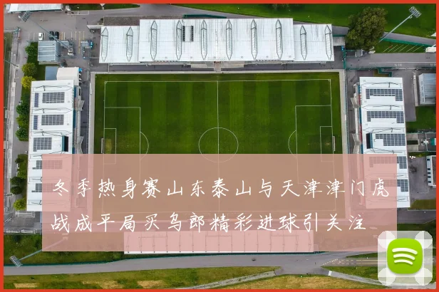 冬季热身赛山东泰山与天津津门虎战成平局买乌郎精彩进球引关注