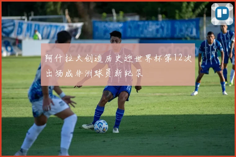 阿什拉夫创造历史迎世界杯第12次出场成非洲球员新纪录