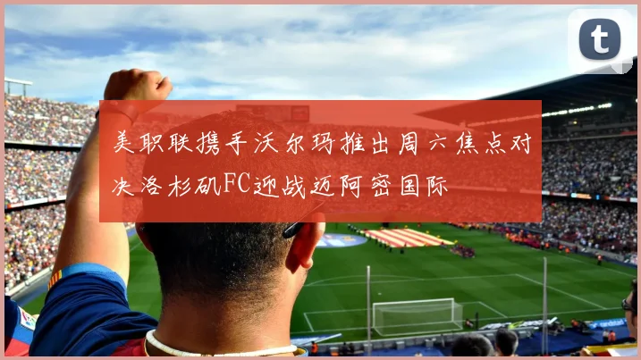 美职联携手沃尔玛推出周六焦点对决洛杉矶FC迎战迈阿密国际