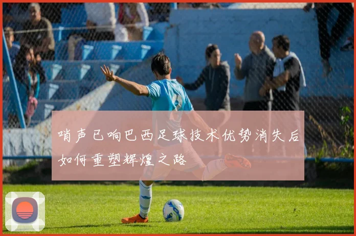 哨声已响巴西足球技术优势消失后如何重塑辉煌之路